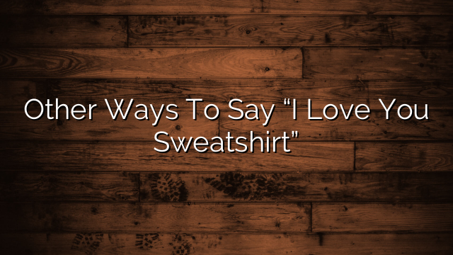 Other Ways To Say “I Love You Sweatshirt”